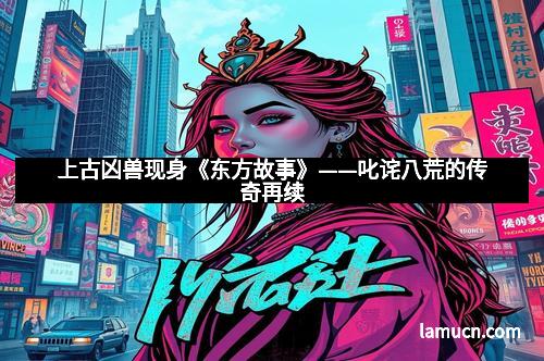 上古凶兽现身《东方故事》——叱诧八荒的传奇再续